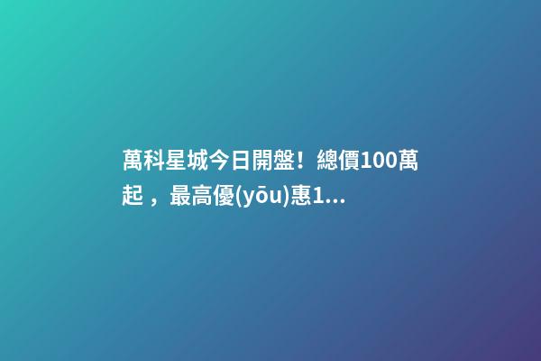 萬科星城今日開盤！總價100萬起，最高優(yōu)惠10萬